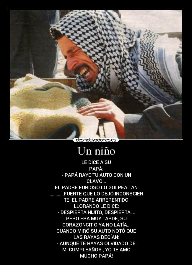 Un niño - LE DICE A SU
PAPÁ:
- PAPÁ RAYE TU AUTO CON UN
CLAVO...
EL PADRE FURIOSO LO GOLPEA TAN
............FUERTE QUE LO DEJÓ INCONSCIEN
TE, EL PADRE ARREPENTIDO
LLORANDO LE DICE:
- DESPIERTA HIJITO, DESPIERTA. ..
PERO ERA MUY TARDE, SU
CORAZONCIT O YA NO LATÍA...
CUANDO MIRÓ SU AUTO NOTÓ QUE
LAS RAYAS DECÍAN:
- AUNQUE TE HAYAS OLVIDADO DE
MI CUMPLEAÑOS , YO TE AMO
MUCHO PAPÁ!