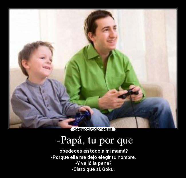 -Papá, tu por que - obedeces en todo a mi mamá?
-Porque ella me dejó elegir tu nombre.
-Y valió la pena?
-Claro que si, Goku.