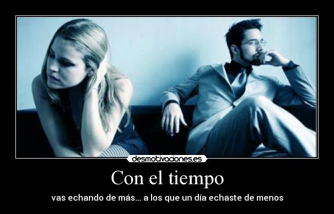 Con el tiempo - vas echando de más... a los que un día echaste de menos