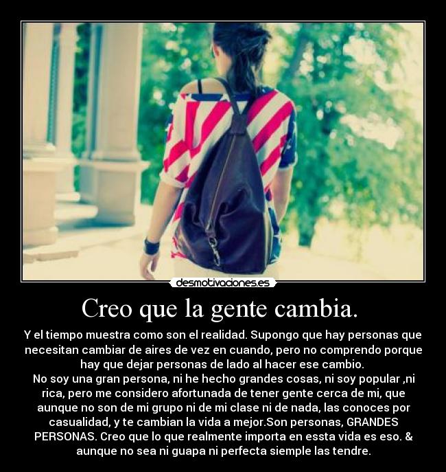 Creo que la gente cambia. - Y el tiempo muestra como son el realidad. Supongo que hay personas que
necesitan cambiar de aires de vez en cuando, pero no comprendo porque
hay que dejar personas de lado al hacer ese cambio.
No soy una gran persona, ni he hecho grandes cosas, ni soy popular ,ni
rica, pero me considero afortunada de tener gente cerca de mi, que
aunque no son de mi grupo ni de mi clase ni de nada, las conoces por
casualidad, y te cambian la vida a mejor.Son personas, GRANDES
PERSONAS. Creo que lo que realmente importa en essta vida es eso. &
aunque no sea ni guapa ni perfecta siemple las tendre.