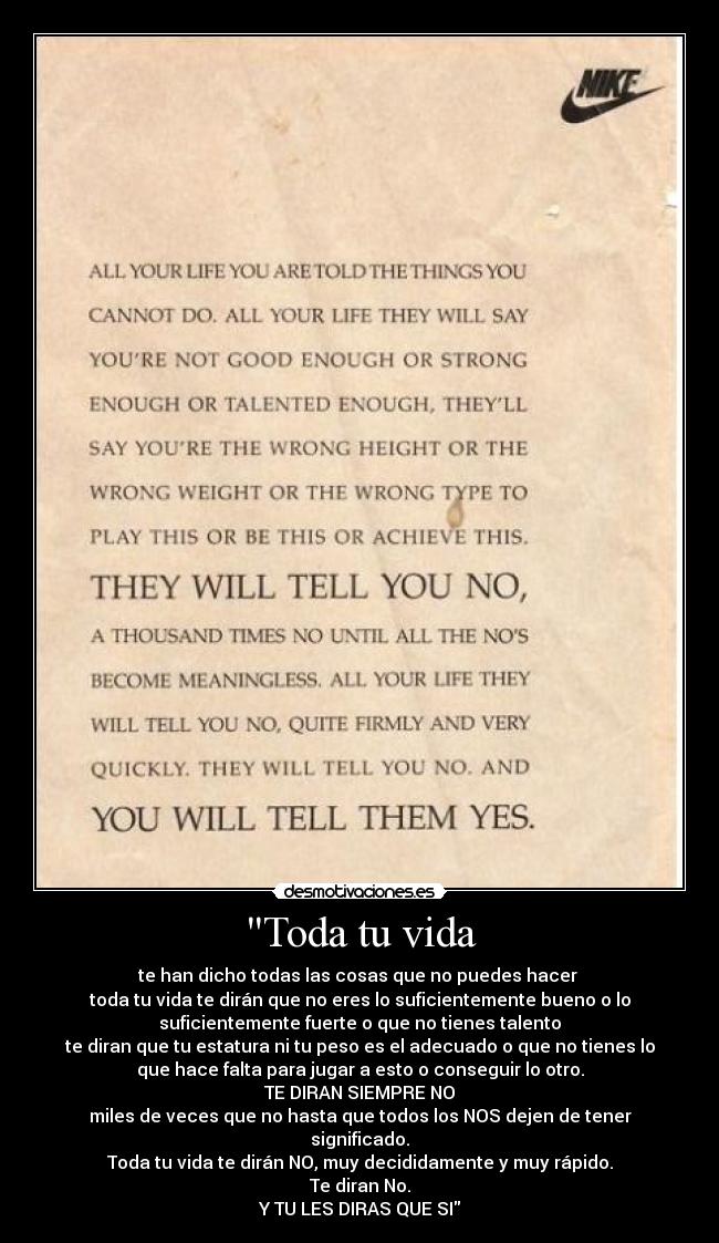 Toda tu vida - te han dicho todas las cosas que no puedes hacer
toda tu vida te dirán que no eres lo suficientemente bueno o lo
suficientemente fuerte o que no tienes talento
te diran que tu estatura ni tu peso es el adecuado o que no tienes lo
que hace falta para jugar a esto o conseguir lo otro.
TE DIRAN SIEMPRE NO
miles de veces que no hasta que todos los NOS dejen de tener
significado.
Toda tu vida te dirán NO, muy decididamente y muy rápido.
Te diran No.
Y TU LES DIRAS QUE SI
