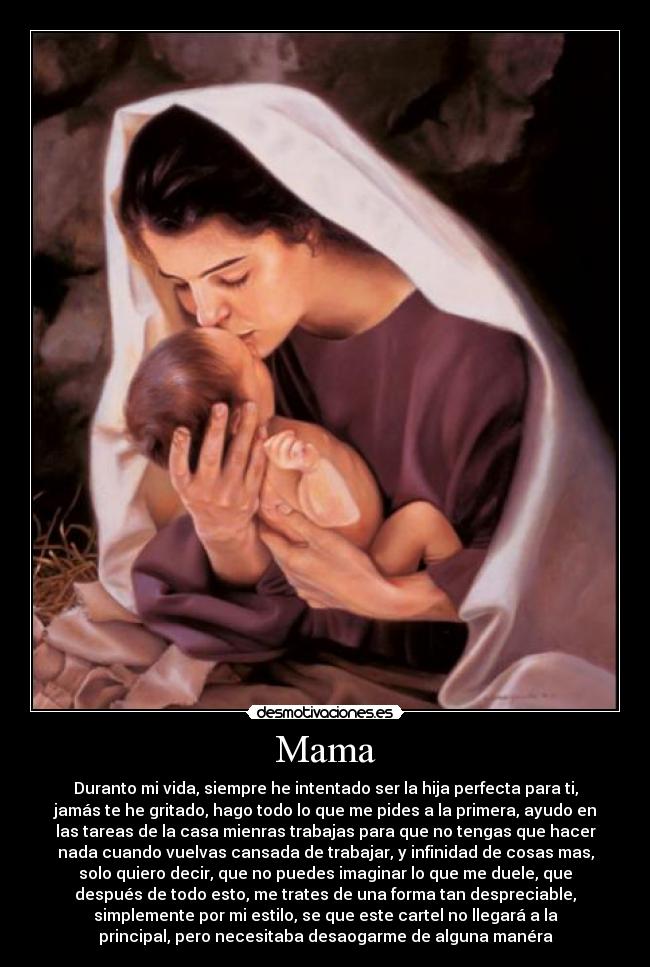 Mama - Duranto mi vida, siempre he intentado ser la hija perfecta para ti,
jamás te he gritado, hago todo lo que me pides a la primera, ayudo en
las tareas de la casa mienras trabajas para que no tengas que hacer
nada cuando vuelvas cansada de trabajar, y infinidad de cosas mas,
solo quiero decir, que no puedes imaginar lo que me duele, que
después de todo esto, me trates de una forma tan despreciable,
simplemente por mi estilo, se que este cartel no llegará a la
principal, pero necesitaba desaogarme de alguna manéra