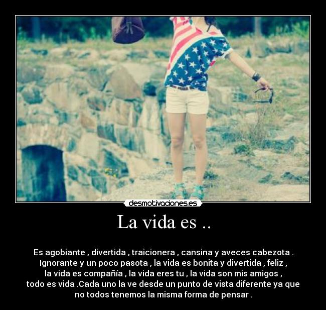 La vida es .. -
Es agobiante , divertida , traicionera , cansina y aveces cabezota .
Ignorante y un poco pasota , la vida es bonita y divertida , feliz ,
la vida es compañía , la vida eres tu , la vida son mis amigos ,
todo es vida .Cada uno la ve desde un punto de vista diferente ya que
no todos tenemos la misma forma de pensar .