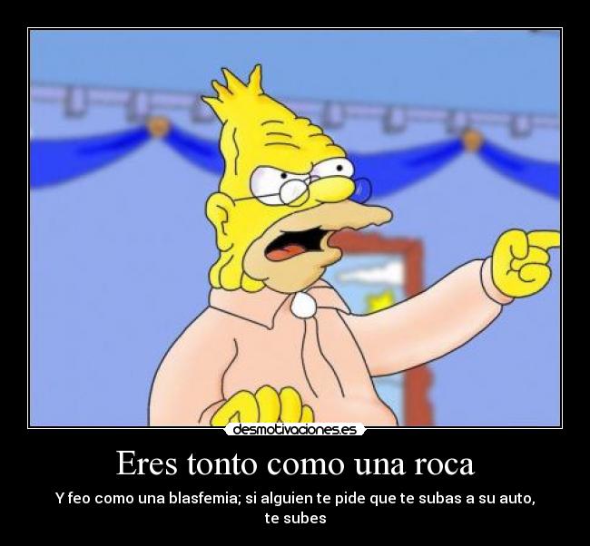 Eres tonto como una roca - Y feo como una blasfemia; si alguien te pide que te subas a su auto, te subes
