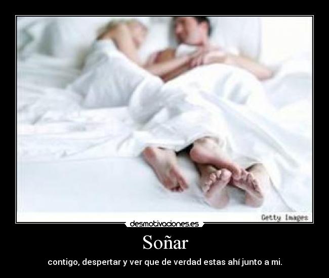 Soñar - contigo, despertar y ver que de verdad estas ahí junto a mi.