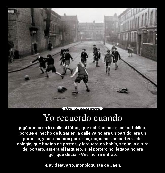 Yo recuerdo cuando - jugábamos en la calle al fútbol, que echábamos esos partidillos,
porque el hecho de jugar en la calle ya no era un partido, era un
partidillo, y no teníamos porterías, cogíamos las carteras del
colegio, que hacían de postes, y larguero no había, según la altura
del portero, así era el larguero, si el portero no llegaba no era
gol, que decía: - Ves, no ha entrao.
-David Navarro, monologuista de Jaén.