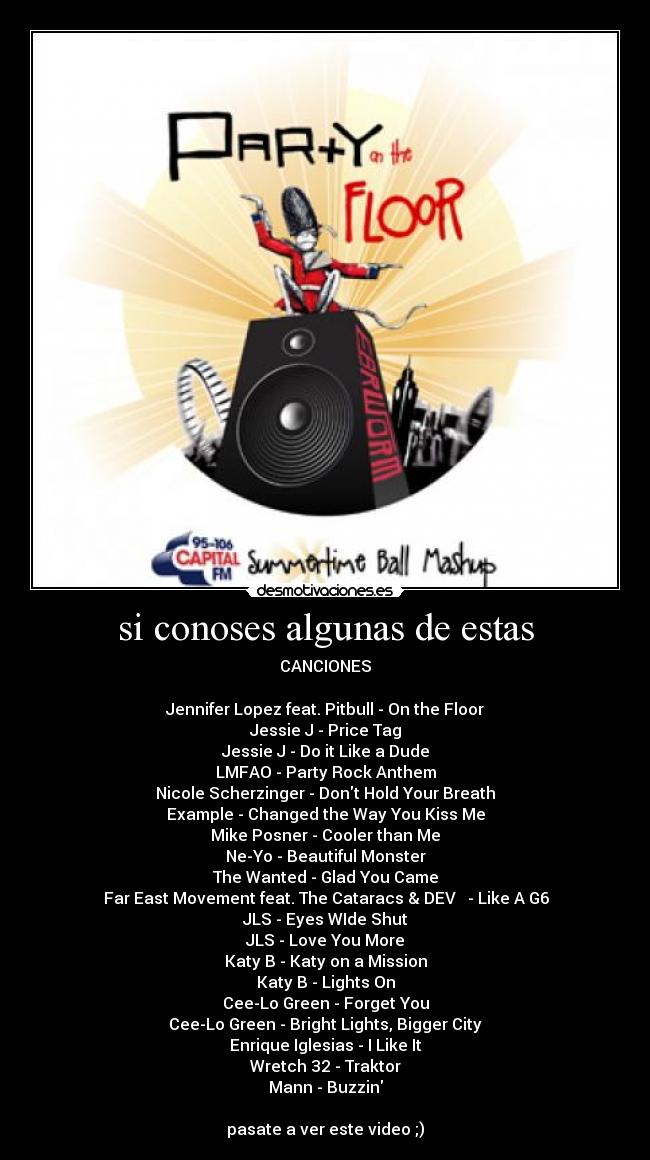 si conoses algunas de estas - CANCIONES
Jennifer Lopez feat. Pitbull - On the Floor
Jessie J - Price Tag
Jessie J - Do it Like a Dude
LMFAO - Party Rock Anthem
Nicole Scherzinger - Dont Hold Your Breath
Example - Changed the Way You Kiss Me
Mike Posner - Cooler than Me
Ne-Yo - Beautiful Monster
The Wanted - Glad You Came
Far East Movement feat. The Cataracs & DEV - Like A G6
JLS - Eyes WIde Shut
JLS - Love You More
Katy B - Katy on a Mission
Katy B - Lights On
Cee-Lo Green - Forget You
Cee-Lo Green - Bright Lights, Bigger City
Enrique Iglesias - I Like It
Wretch 32 - Traktor
Mann - Buzzin
pasate a ver este video ;)