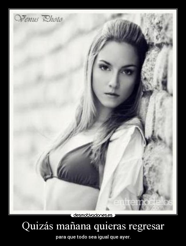 Quizás mañana quieras regresar - para que todo sea igual que ayer.