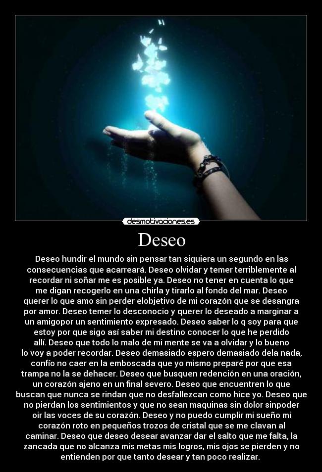 Deseo - Deseo hundir el mundo sin pensar tan siquiera un segundo en las
consecuencias que acarreará. Deseo olvidar y temer terriblemente al
recordar ni soñar me es posible ya. Deseo no tener en cuenta lo que
me digan recogerlo en una chirla y tirarlo al fondo del mar. Deseo
querer lo que amo sin perder elobjetivo de mi corazón que se desangra
por amor. Deseo temer lo desconocio y querer lo deseado a marginar a
un amigopor un sentimiento expresado. Deseo saber lo q soy para que
estoy por que sigo así saber mi destino conocer lo que he perdido
allí. Deseo que todo lo malo de mi mente se va a olvidar y lo bueno
lo voy a poder recordar. Deseo demasiado espero demasiado dela nada,
confío no caer en la emboscada que yo mismo preparé por que esa
trampa no la se dehacer. Deseo que busquen redención en una oración,
un corazón ajeno en un final severo. Deseo que encuentren lo que
buscan que nunca se rindan que no desfallezcan como hice yo. Deseo que
no pierdan los sentimientos y que no sean maquinas sin dolor sinpoder
oir las voces de su corazón. Deseo y no puedo cumplir mi sueño mi
corazón roto en pequeños trozos de cristal que se me clavan al
caminar. Deseo que deseo desear avanzar dar el salto que me falta, la
zancada que no alcanza mis metas mis logros, mis ojos se pierden y no
entienden por que tanto desear y tan poco realizar.