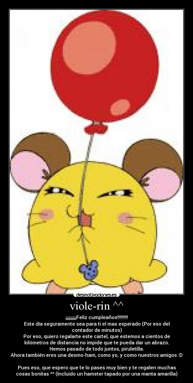 viole-rin ^^ - ¡¡¡¡¡¡¡¡¡Feliz cumpleaños!!!!!!!!!
Este día seguramente sea para ti el mas esperado (Por eso del
contador de minutos)
Por eso, quiero regalarte este cartel, que estemos a cientos de
kilómetros de distancia no impide que te pueda dar un abrazo.
Hemos pasado de todo juntos, piruletilla.
Ahora también eres una desmo-ham, como yo, y como nuestros amigos :D

Pues eso, que espero que te lo pases muy bien y te regalen muchas
cosas bonitas ^^ (Incluido un hamster tapado por una manta amarilla)