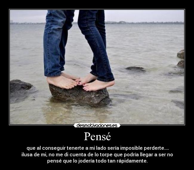 Pensé -  que al conseguir tenerte a mi lado sería imposible perderte....
ilusa de mi, no me di cuenta de lo torpe que podría llegar a ser no
pensé que lo jodería todo tan rápidamente.