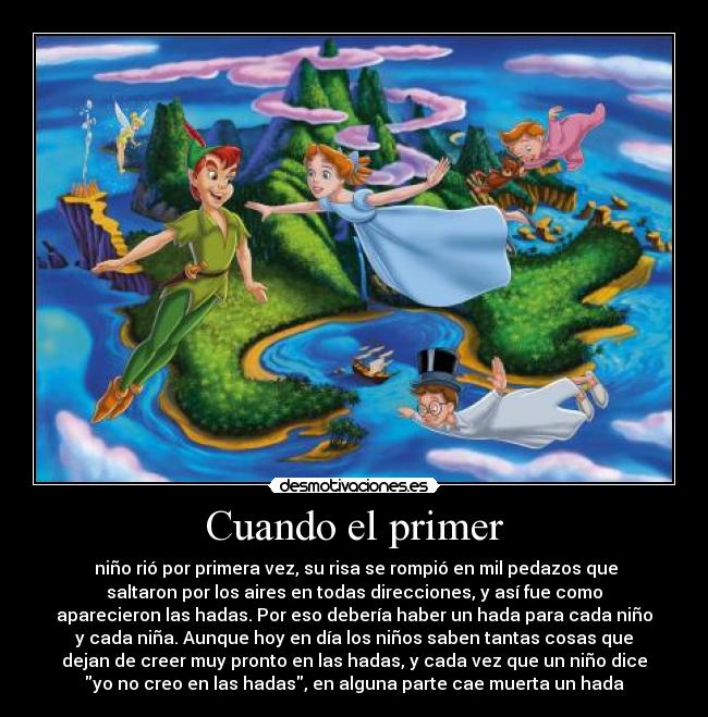 Cuando el primer - niño rió por primera vez, su risa se rompió en mil pedazos que
saltaron por los aires en todas direcciones, y así fue como
aparecieron las hadas. Por eso debería haber un hada para cada niño
y cada niña. Aunque hoy en día los niños saben tantas cosas que
dejan de creer muy pronto en las hadas, y cada vez que un niño dice
yo no creo en las hadas, en alguna parte cae muerta un hada