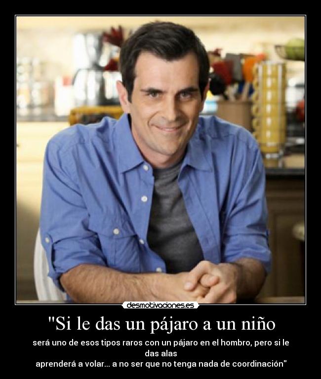 Si le das un pájaro a un niño - será uno de esos tipos raros con un pájaro en el hombro, pero si le das alas
aprenderá a volar... a no ser que no tenga nada de coordinación