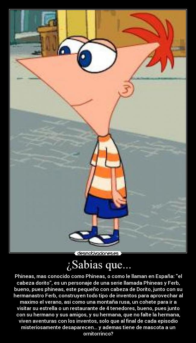 ¿Sabias que... - Phineas, mas conocido como Phineas, o como le llaman en España: el
cabeza dorito, es un personaje de una serie llamada Phineas y Ferb,
bueno, pues phineas, este pequeño con cabeza de Dorito, junto con su
hermanastro Ferb, construyen todo tipo de inventos para aprovechar al
maximo el verano, asi como una montaña rusa, un cohete para ir a
visitar su estrella o un restaurante de 4 tenedores, bueno, pues junto
con su hermano y sus amigos, y su hermana, que no falte la hermana,
viven aventuras con los inventos, solo que al final de cada episodio
misteriosamente desaparecen... y ademas tiene de mascota a un
ornitorrinco?