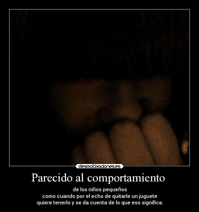 Parecido al comportamiento  - de los niños pequeños
como cuando por el echo de quitarle un juguete
quiere tenerlo y se da cuenta de lo que eso significa.