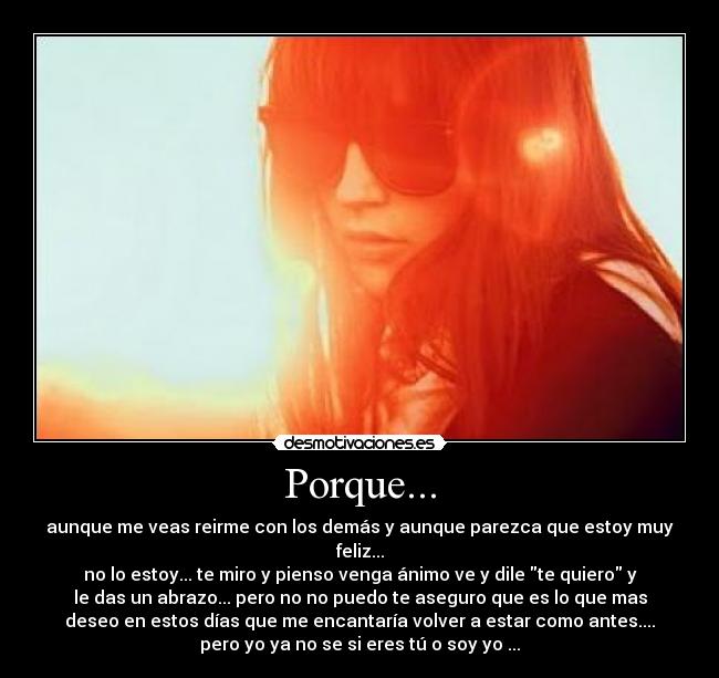 Porque... - aunque me veas reirme con los demás y aunque parezca que estoy muy
feliz...
no lo estoy... te miro y pienso venga ánimo ve y dile te quiero y
le das un abrazo... pero no no puedo te aseguro que es lo que mas
deseo en estos días que me encantaría volver a estar como antes....
pero yo ya no se si eres tú o soy yo ...