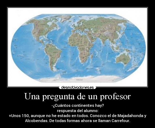 Una pregunta de un profesor - -¿Cuántos continentes hay?
respuesta del alumno:
+Unos 150, aunque no he estado en todos. Conozco el de Majadahonda y
Alcobendas. De todas formas ahora se llaman Carrefour.