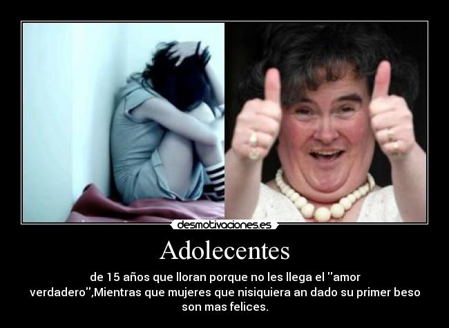 Adolecentes - de 15 años que lloran porque no les llega el amor
verdadero,Mientras que mujeres que nisiquiera an dado su primer beso
son mas felices.