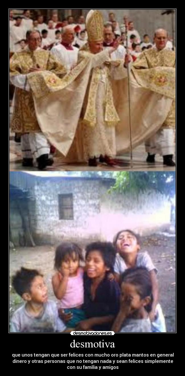 desmotiva - que unos tengan que ser felices con mucho oro plata mantos en general
dinero y otras personas que no tengan nada y sean felices simplemente
con su familia y amigos