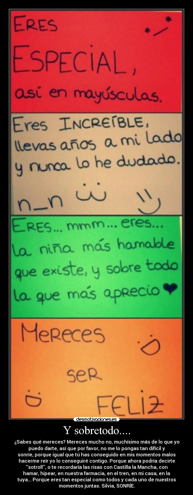 Y sobretodo.... - ¿Sabes qué mereces? Mereces mucho no, muchísimo más de lo que yo
puedo darte, así que por favor, no me lo pongas tan difícil y
sonríe, porque igual que tú has conseguido en mis momentos malos
hacerme reír yo lo conseguiré contigo. Porque ahora podría decirte
sotroll, o te recordaría las risas con Castilla la Mancha, con
hamar, hipear, en nuestra farmacia, en el tren, en mi casa, en la
tuya... Porque eres tan especial como todos y cada uno de nuestros
momentos juntas. Silvia, SONRÍE.