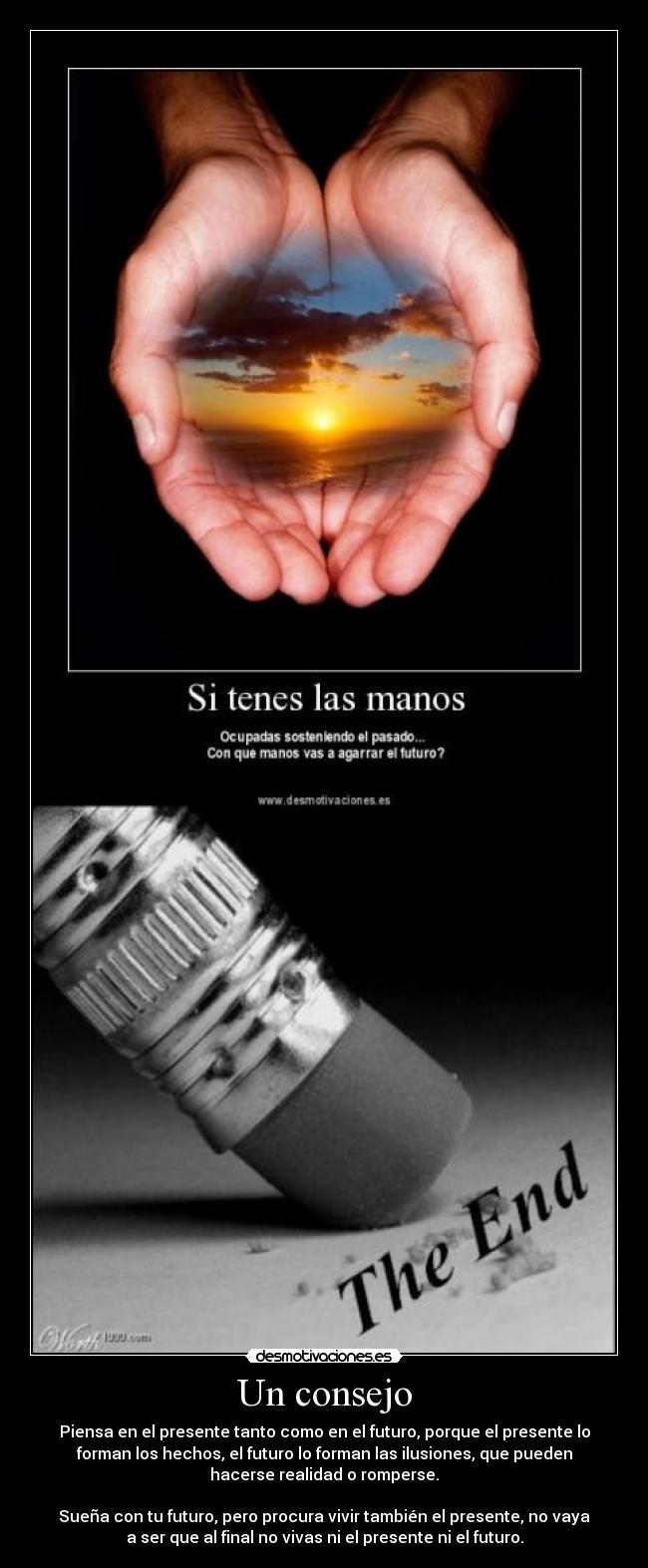 Un consejo - Piensa en el presente tanto como en el futuro, porque el presente lo
forman los hechos, el futuro lo forman las ilusiones, que pueden
hacerse realidad o romperse.
Sueña con tu futuro, pero procura vivir también el presente, no vaya
a ser que al final no vivas ni el presente ni el futuro.