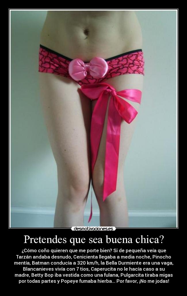 Pretendes que sea buena chica? - ¿Cómo coño quieren que me porte bien? Si de pequeña veía que
Tarzán andaba desnudo, Cenicienta llegaba a media noche, Pinocho
mentía, Batman conducía a 320 km/h, la Bella Durmiente era una vaga,
Blancanieves vivía con 7 tios, Caperucita no le hacía caso a su
madre, Betty Bop iba vestida como una fulana, Pulgarcita tiraba migas
por todas partes y Popeye fumaba hierba... Por favor, ¡No me jodas!