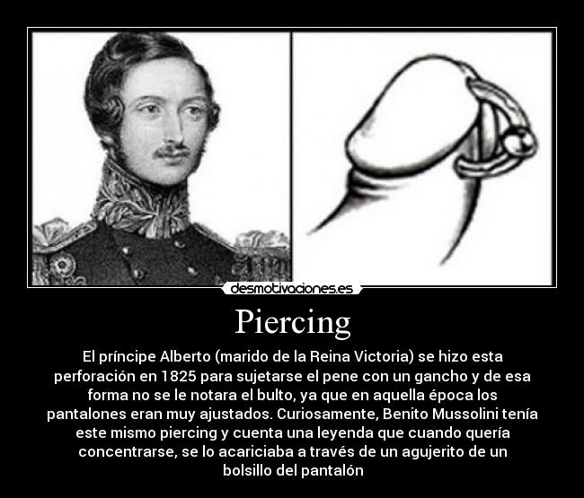 Piercing - El príncipe Alberto (marido de la Reina Victoria) se hizo esta
perforación en 1825 para sujetarse el pene con un gancho y de esa
forma no se le notara el bulto, ya que en aquella época los
pantalones eran muy ajustados. Curiosamente, Benito Mussolini tenía
este mismo piercing y cuenta una leyenda que cuando quería
concentrarse, se lo acariciaba a través de un agujerito de un
bolsillo del pantalón