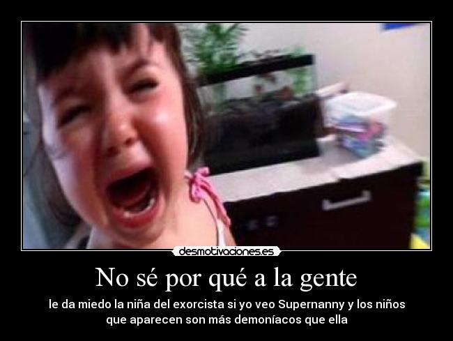 No sé por qué a la gente - le da miedo la niña del exorcista si yo veo Supernanny y los niños
que aparecen son más demoníacos que ella