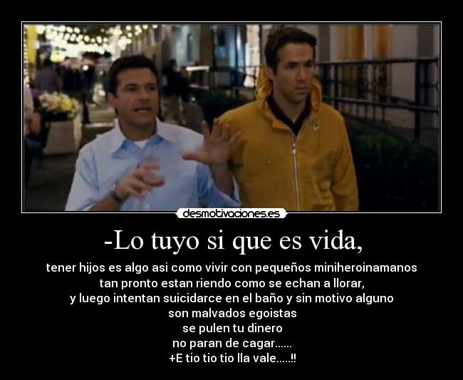 -Lo tuyo si que es vida, - tener hijos es algo asi como vivir con pequeños miniheroinamanos
tan pronto estan riendo como se echan a llorar,
y luego intentan suicidarce en el baño y sin motivo alguno
son malvados egoistas
se pulen tu dinero
no paran de cagar......
+E tio tio tio lla vale.....!!