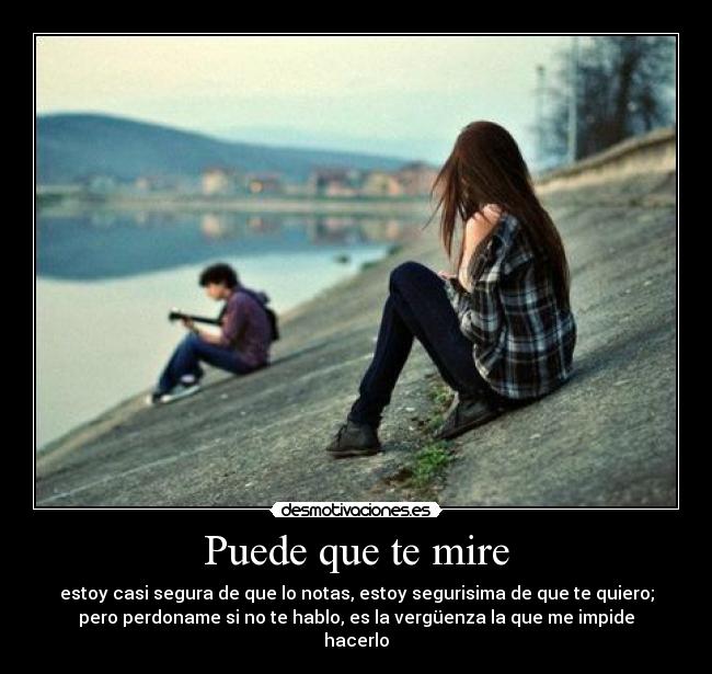 Puede que te mire - estoy casi segura de que lo notas, estoy segurisima de que te quiero;
pero perdoname si no te hablo, es la vergüenza la que me impide
hacerlo