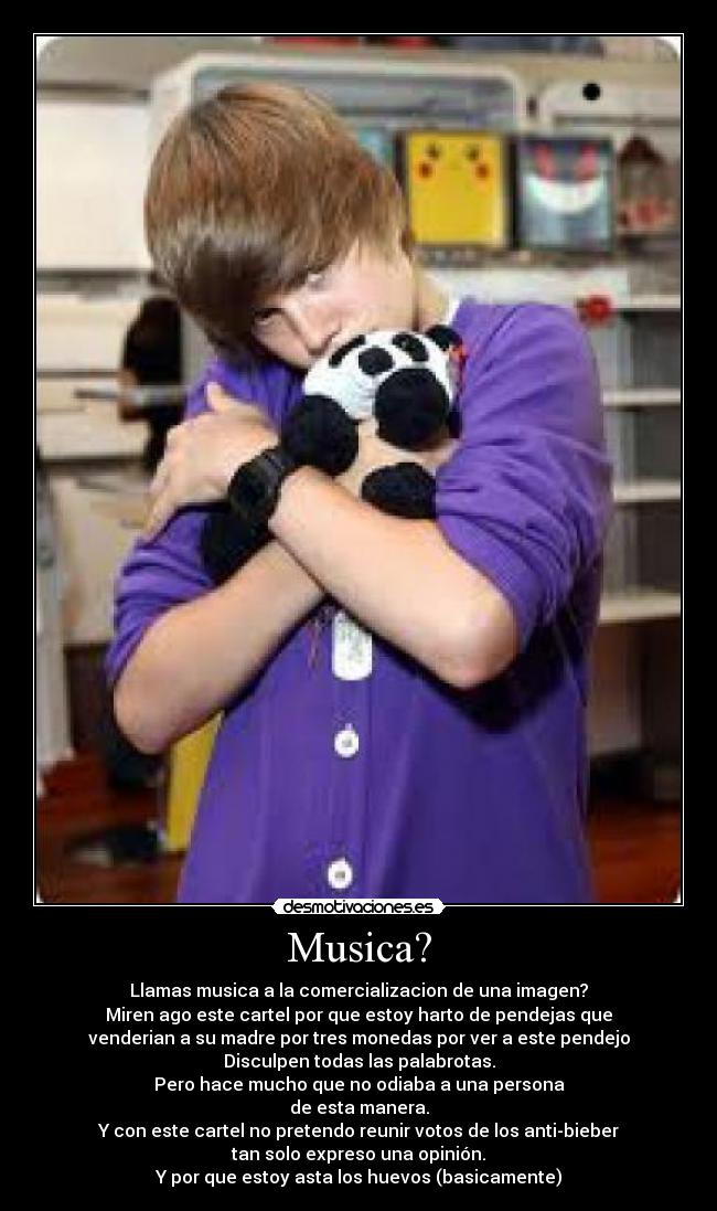 Musica? - Llamas musica a la comercializacion de una imagen?
Miren ago este cartel por que estoy harto de pendejas que
venderian a su madre por tres monedas por ver a este pendejo
Disculpen todas las palabrotas.
Pero hace mucho que no odiaba a una persona
de esta manera.
Y con este cartel no pretendo reunir votos de los anti-bieber
tan solo expreso una opinión.
Y por que estoy asta los huevos (basicamente)