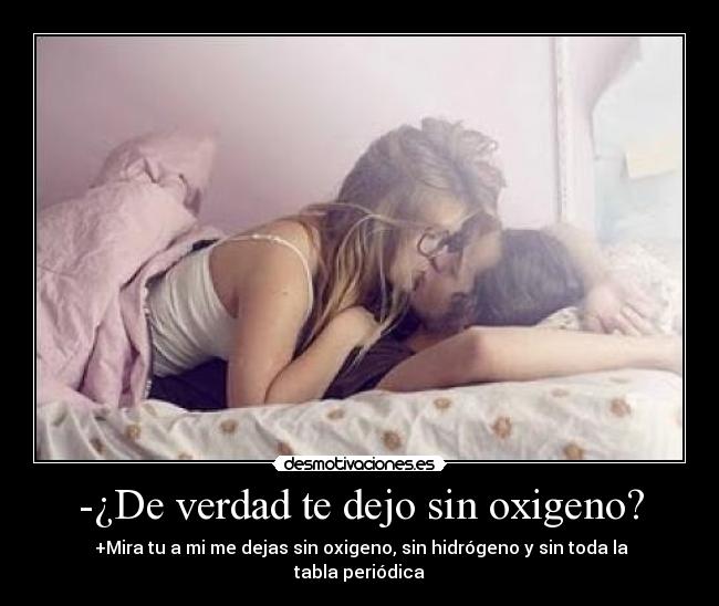 -¿De verdad te dejo sin oxigeno? -  +Mira tu a mi me dejas sin oxigeno, sin hidrógeno y sin toda la tabla periódica