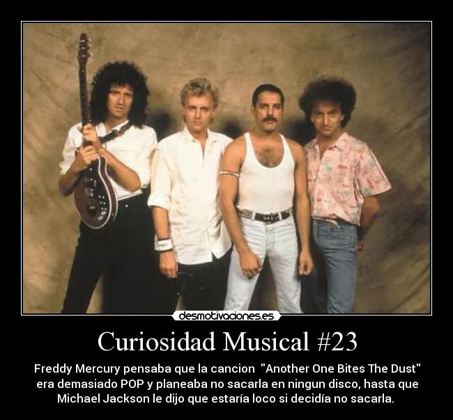 Curiosidad Musical #23 - Freddy Mercury pensaba que la cancion  Another One Bites The Dust
era demasiado POP y planeaba no sacarla en ningun disco, hasta que
Michael Jackson le dijo que estaría loco si decidía no sacarla. 