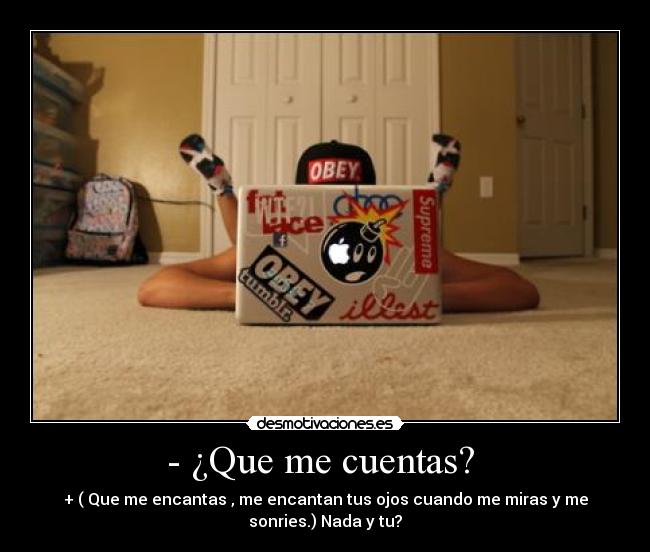 - ¿Que me cuentas? - + ( Que me encantas , me encantan tus ojos cuando me miras y me
sonries.) Nada y tu?