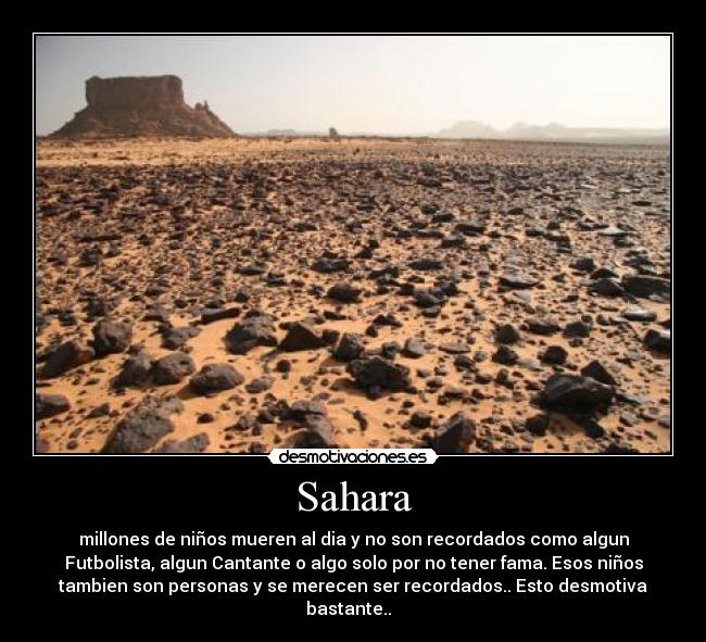 Sahara - millones de niños mueren al dia y no son recordados como algun
Futbolista, algun Cantante o algo solo por no tener fama. Esos niños
tambien son personas y se merecen ser recordados.. Esto desmotiva
bastante..