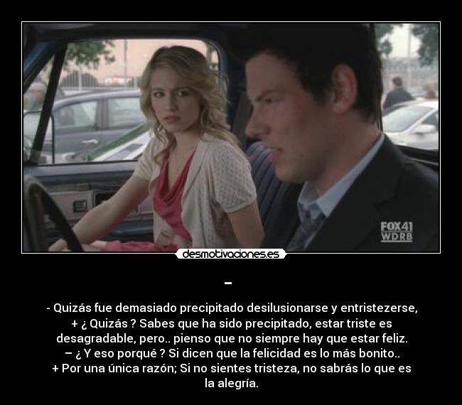 - - - Quizás fue demasiado precipitado desilusionarse y entristezerse,
+ ¿ Quizás ? Sabes que ha sido precipitado, estar triste es
desagradable, pero.. pienso que no siempre hay que estar feliz.
– ¿ Y eso porqué ? Si dicen que la felicidad es lo más bonito..
+ Por una única razón; Si no sientes tristeza, no sabrás lo que es
la alegría.