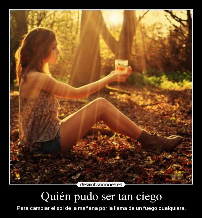 Quién pudo ser tan ciego - Para cambiar el sol de la mañana por la llama de un fuego cualquiera.