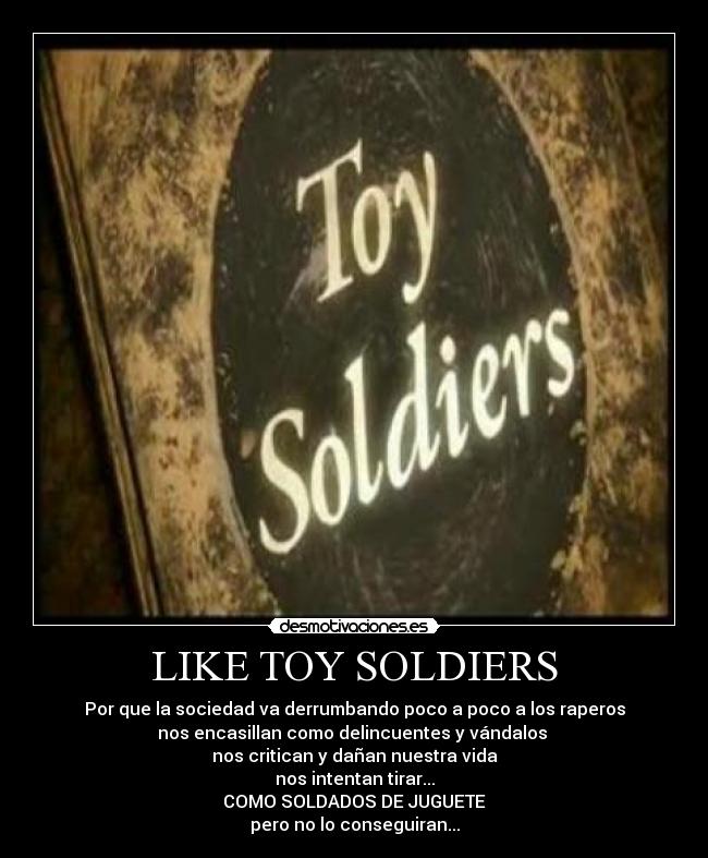 LIKE TOY SOLDIERS - Por que la sociedad va derrumbando poco a poco a los raperos
nos encasillan como delincuentes y vándalos
nos critican y dañan nuestra vida
nos intentan tirar...
COMO SOLDADOS DE JUGUETE
pero no lo conseguiran...