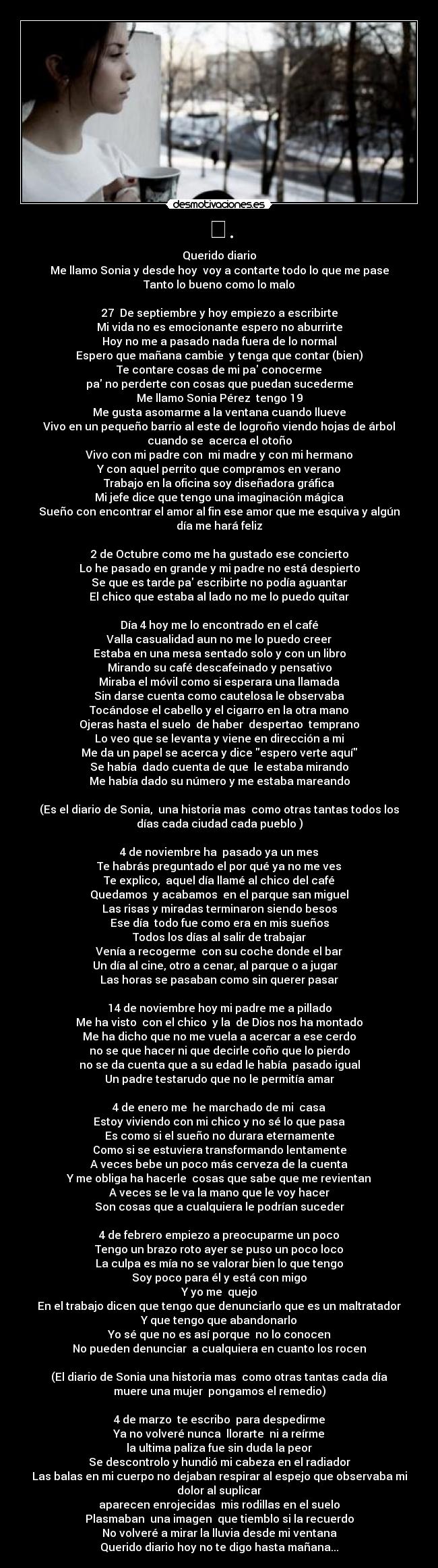 ❤. - Querido diario
Me llamo Sonia y desde hoy  voy a contarte todo lo que me pase
Tanto lo bueno como lo malo

27  De septiembre y hoy empiezo a escribirte
Mi vida no es emocionante espero no aburrirte
Hoy no me a pasado nada fuera de lo normal
Espero que mañana cambie  y tenga que contar (bien)
Te contare cosas de mi pa conocerme
pa no perderte con cosas que puedan sucederme
Me llamo Sonia Pérez  tengo 19
Me gusta asomarme a la ventana cuando llueve
Vivo en un pequeño barrio al este de logroño viendo hojas de árbol
cuando se  acerca el otoño
Vivo con mi padre con  mi madre y con mi hermano
Y con aquel perrito que compramos en verano
Trabajo en la oficina soy diseñadora gráfica
Mi jefe dice que tengo una imaginación mágica
Sueño con encontrar el amor al fin ese amor que me esquiva y algún
día me hará feliz

2 de Octubre como me ha gustado ese concierto
Lo he pasado en grande y mi padre no está despierto
Se que es tarde pa escribirte no podía aguantar
El chico que estaba al lado no me lo puedo quitar

Día 4 hoy me lo encontrado en el café
Valla casualidad aun no me lo puedo creer
Estaba en una mesa sentado solo y con un libro
Mirando su café descafeinado y pensativo
Miraba el móvil como si esperara una llamada
Sin darse cuenta como cautelosa le observaba
Tocándose el cabello y el cigarro en la otra mano
Ojeras hasta el suelo  de haber  despertao  temprano
Lo veo que se levanta y viene en dirección a mi
Me da un papel se acerca y dice espero verte aquí
Se había  dado cuenta de que  le estaba mirando
Me había dado su número y me estaba mareando

(Es el diario de Sonia,  una historia mas  como otras tantas todos los
días cada ciudad cada pueblo )

4 de noviembre ha  pasado ya un mes
Te habrás preguntado el por qué ya no me ves
Te explico,  aquel día llamé al chico del café
Quedamos  y acabamos  en el parque san miguel
Las risas y miradas terminaron siendo besos
Ese día  todo fue como era en mis sueños
Todos los días al salir de trabajar
Venía a recogerme  con su coche donde el bar
Un día al cine, otro a cenar, al parque o a jugar   
Las horas se pasaban como sin querer pasar

14 de noviembre hoy mi padre me a pillado
Me ha visto  con el chico  y la  de Dios nos ha montado
Me ha dicho que no me vuela a acercar a ese cerdo
no se que hacer ni que decirle coño que lo pierdo
no se da cuenta que a su edad le había  pasado igual
Un padre testarudo que no le permitía amar

4 de enero me  he marchado de mi  casa
Estoy viviendo con mi chico y no sé lo que pasa
Es como si el sueño no durara eternamente
Como si se estuviera transformando lentamente
A veces bebe un poco más cerveza de la cuenta
Y me obliga ha hacerle  cosas que sabe que me revientan
A veces se le va la mano que le voy hacer
Son cosas que a cualquiera le podrían suceder

4 de febrero empiezo a preocuparme un poco
Tengo un brazo roto ayer se puso un poco loco
La culpa es mía no se valorar bien lo que tengo
Soy poco para él y está con migo
Y yo me  quejo
En el trabajo dicen que tengo que denunciarlo que es un maltratador
Y que tengo que abandonarlo
Yo sé que no es así porque  no lo conocen
No pueden denunciar  a cualquiera en cuanto los rocen

(El diario de Sonia una historia mas  como otras tantas cada día
muere una mujer  pongamos el remedio)

4 de marzo  te escribo  para despedirme
Ya no volveré nunca  llorarte  ni a reírme
la ultima paliza fue sin duda la peor
Se descontrolo y hundió mi cabeza en el radiador
Las balas en mi cuerpo no dejaban respirar al espejo que observaba mi
dolor al suplicar
aparecen enrojecidas  mis rodillas en el suelo
Plasmaban  una imagen  que tiemblo si la recuerdo
No volveré a mirar la lluvia desde mi ventana
Querido diario hoy no te digo hasta mañana...