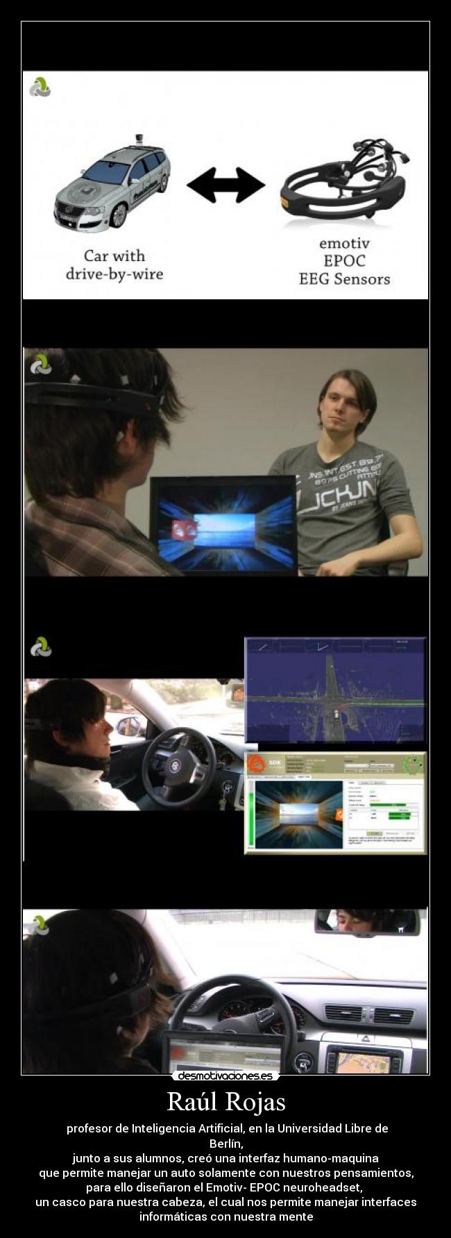 Raúl Rojas -  profesor de Inteligencia Artificial, en la Universidad Libre de
Berlín,
 junto a sus alumnos, creó una interfaz humano-maquina 
que permite manejar un auto solamente con nuestros pensamientos,
para ello diseñaron el Emotiv- EPOC neuroheadset, 
un casco para nuestra cabeza, el cual nos permite manejar interfaces
informáticas con nuestra mente