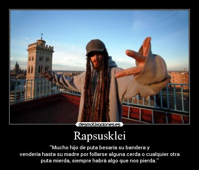 Rapsusklei - Mucho hijo de puta besaría su bandera y
vendería hasta su madre por follarse alguna cerda o cualquier otra
puta mierda, siempre habrá algo que nos pierda.