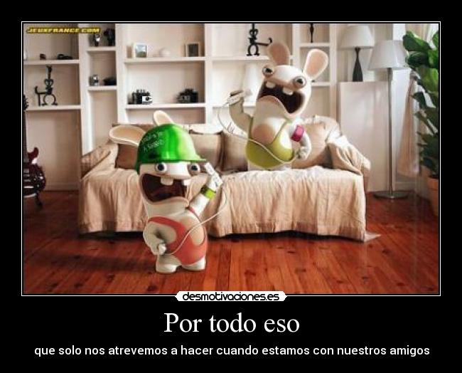 Por todo eso - que solo nos atrevemos a hacer cuando estamos con nuestros amigos