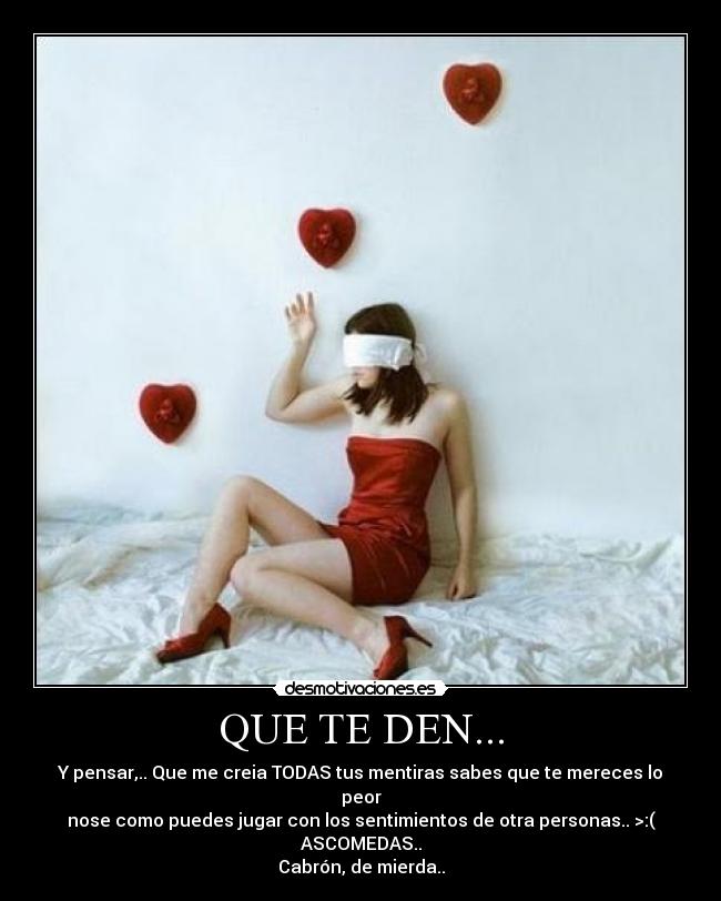 QUE TE DEN... - Y pensar,.. Que me creia TODAS tus mentiras sabes que te mereces lo peor
nose como puedes jugar con los sentimientos de otra personas.. >:( ASCOMEDAS..
Cabrón, de mierda..