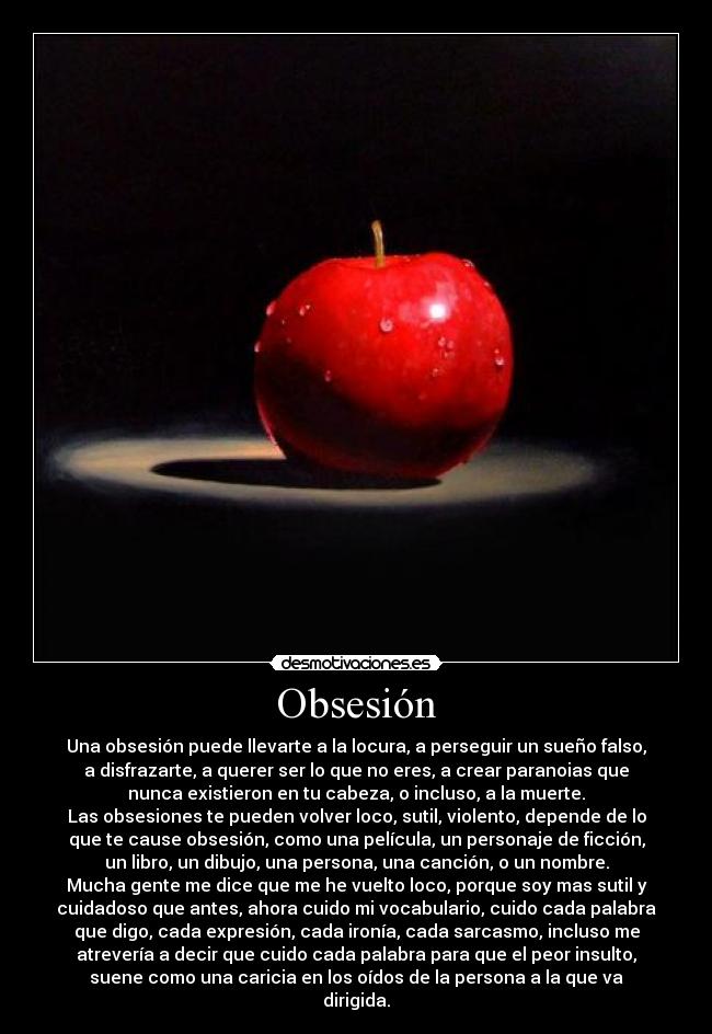 Obsesión - Una obsesión puede llevarte a la locura, a perseguir un sueño falso,
a disfrazarte, a querer ser lo que no eres, a crear paranoias que
nunca existieron en tu cabeza, o incluso, a la muerte.
Las obsesiones te pueden volver loco, sutil, violento, depende de lo
que te cause obsesión, como una película, un personaje de ficción,
un libro, un dibujo, una persona, una canción, o un nombre.
Mucha gente me dice que me he vuelto loco, porque soy mas sutil y
cuidadoso que antes, ahora cuido mi vocabulario, cuido cada palabra
que digo, cada expresión, cada ironía, cada sarcasmo, incluso me
atrevería a decir que cuido cada palabra para que el peor insulto,
suene como una caricia en los oídos de la persona a la que va
dirigida.