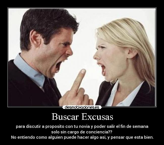 Buscar Excusas - para discutir a proposito con tu novia y poder salir el fin de semana
solo sin cargo de conciencia?? 
No entiendo como alguien puede hacer algo asi, y pensar que esta bien.