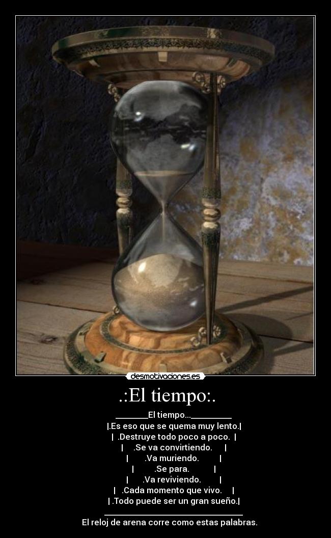 .:El tiempo:. -         ________El tiempo...__________
        |.Es eso que se quema muy lento.|
        |  .Destruye todo poco a poco.  |
        |     .Se va convirtiendo.      |
        |        .Va muriendo.          |
        |          .Se para.            |
        |       .Va reviviendo.         |
        |   .Cada momento que vivo.     |
        | .Todo puede ser un gran sueño.|
        __________________________________
    El reloj de arena corre como estas palabras.