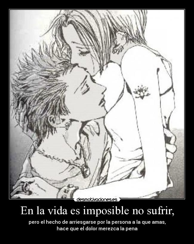 En la vida es imposible no sufrir, - pero el hecho de arriesgarse por la persona a la que amas,
hace que el dolor merezca la pena
