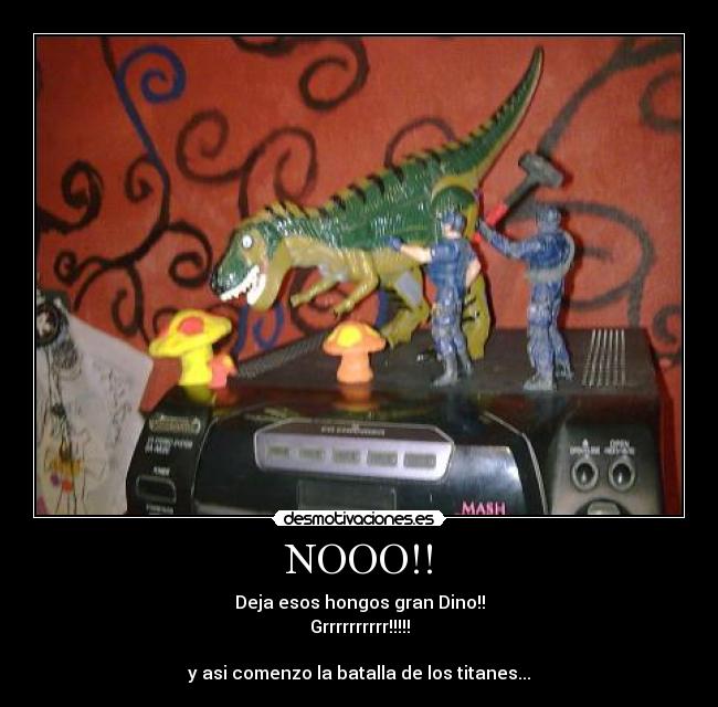 NOOO!! - Deja esos hongos gran Dino!!
Grrrrrrrrrr!!!!!

y asi comenzo la batalla de los titanes...