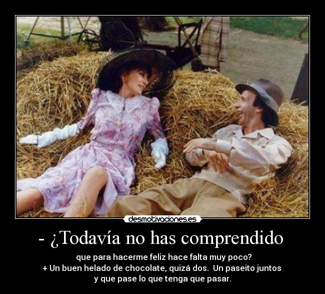 - ¿Todavía no has comprendido - que para hacerme feliz hace falta muy poco?
+ Un buen helado de chocolate, quizá dos. Un paseito juntos
y que pase lo que tenga que pasar.