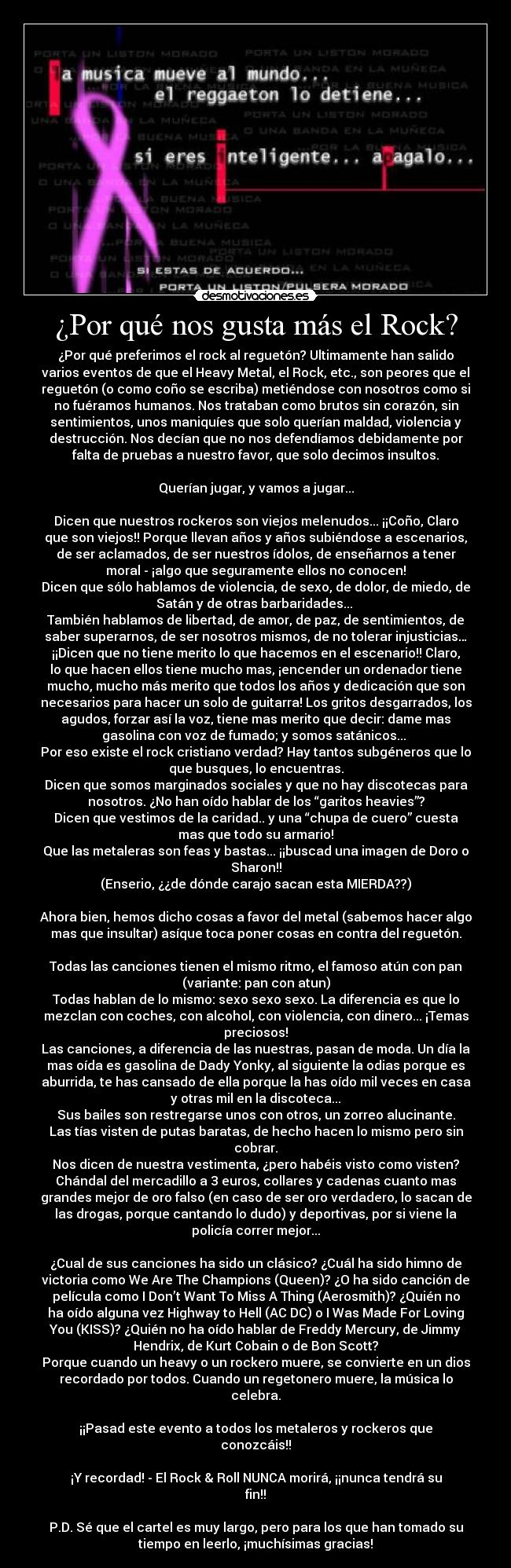 ¿Por qué nos gusta más el Rock? - ¿Por qué preferimos el rock al reguetón? Ultimamente han salido
varios eventos de que el Heavy Metal, el Rock, etc., son peores que el
reguetón (o como coño se escriba) metiéndose con nosotros como si
no fuéramos humanos. Nos trataban como brutos sin corazón, sin
sentimientos, unos maniquíes que solo querían maldad, violencia y
destrucción. Nos decían que no nos defendíamos debidamente por
falta de pruebas a nuestro favor, que solo decimos insultos.
Querían jugar, y vamos a jugar...
Dicen que nuestros rockeros son viejos melenudos... ¡¡Coño, Claro
que son viejos!! Porque llevan años y años subiéndose a escenarios,
de ser aclamados, de ser nuestros ídolos, de enseñarnos a tener
moral - ¡algo que seguramente ellos no conocen!
Dicen que sólo hablamos de violencia, de sexo, de dolor, de miedo, de
Satán y de otras barbaridades...
También hablamos de libertad, de amor, de paz, de sentimientos, de
saber superarnos, de ser nosotros mismos, de no tolerar injusticias…
¡¡Dicen que no tiene merito lo que hacemos en el escenario!! Claro,
lo que hacen ellos tiene mucho mas, ¡encender un ordenador tiene
mucho, mucho más merito que todos los años y dedicación que son
necesarios para hacer un solo de guitarra! Los gritos desgarrados, los
agudos, forzar así la voz, tiene mas merito que decir: dame mas
gasolina con voz de fumado; y somos satánicos...
Por eso existe el rock cristiano verdad? Hay tantos subgéneros que lo
que busques, lo encuentras.
Dicen que somos marginados sociales y que no hay discotecas para
nosotros. ¿No han oído hablar de los “garitos heavies”?
Dicen que vestimos de la caridad.. y una “chupa de cuero” cuesta
mas que todo su armario!
Que las metaleras son feas y bastas... ¡¡buscad una imagen de Doro o
Sharon!!
(Enserio, ¿¿de dónde carajo sacan esta MIERDA??)
Ahora bien, hemos dicho cosas a favor del metal (sabemos hacer algo
mas que insultar) asíque toca poner cosas en contra del reguetón.
Todas las canciones tienen el mismo ritmo, el famoso atún con pan
(variante: pan con atun)
Todas hablan de lo mismo: sexo sexo sexo. La diferencia es que lo
mezclan con coches, con alcohol, con violencia, con dinero... ¡Temas
preciosos!
Las canciones, a diferencia de las nuestras, pasan de moda. Un día la
mas oída es gasolina de Dady Yonky, al siguiente la odias porque es
aburrida, te has cansado de ella porque la has oído mil veces en casa
y otras mil en la discoteca...
Sus bailes son restregarse unos con otros, un zorreo alucinante.
Las tías visten de putas baratas, de hecho hacen lo mismo pero sin
cobrar.
Nos dicen de nuestra vestimenta, ¿pero habéis visto como visten?
Chándal del mercadillo a 3 euros, collares y cadenas cuanto mas
grandes mejor de oro falso (en caso de ser oro verdadero, lo sacan de
las drogas, porque cantando lo dudo) y deportivas, por si viene la
policía correr mejor...
¿Cual de sus canciones ha sido un clásico? ¿Cuál ha sido himno de
victoria como We Are The Champions (Queen)? ¿O ha sido canción de
película como I Don’t Want To Miss A Thing (Aerosmith)? ¿Quién no
ha oído alguna vez Highway to Hell (ACϟDC) o I Was Made For Loving
You (KISS)? ¿Quién no ha oído hablar de Freddy Mercury, de Jimmy
Hendrix, de Kurt Cobain o de Bon Scott?
Porque cuando un heavy o un rockero muere, se convierte en un dios
recordado por todos. Cuando un regetonero muere, la música lo
celebra.
¡¡Pasad este evento a todos los metaleros y rockeros que
conozcáis!!
¡Y recordad! - El Rock & Roll NUNCA morirá, ¡¡nunca tendrá su
fin!!
P.D. Sé que el cartel es muy largo, pero para los que han tomado su
tiempo en leerlo, ¡muchísimas gracias!